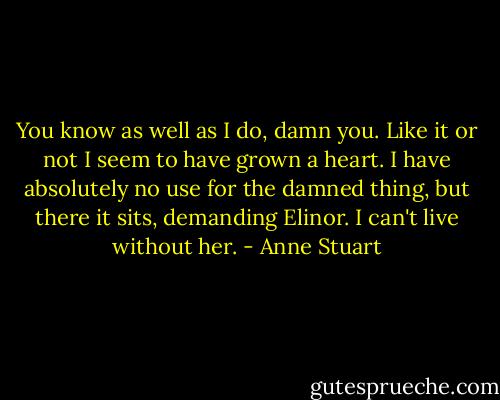You know as well as I do, damn you. Like it or not I seem to have grown a heart. I have absolutely no use for the damned thing, but there it sits, demanding Elinor. I can't live without her. - Anne Stuart