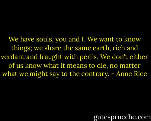We have souls, you and I. We want to know things; we share the same earth, rich and verdant and fraught with perils. We don't either of us know what it means to die, no matter what we might say to the contrary. - Anne Rice