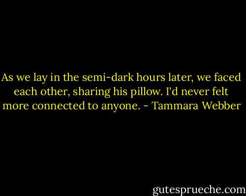 As we lay in the semi-dark hours later, we faced each other, sharing his pillow. I'd never felt more connected to anyone. - Tammara Webber