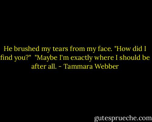 He brushed my tears from my face. "How did I find you?"<br /> "Maybe I'm exactly where I should be after all. - Tammara Webber