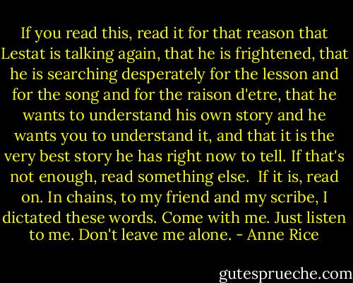 If you read this, read it for that reason that Lestat is talking again, that he is frightened, that he is searching desperately for the lesson and for the song and for the raison d'etre, that he wants to understand his own story and he wants you to understand it, and that it is the very best story he has right now to tell. If that's not enough, read something else. <br />If it is, read on. In chains, to my friend and my scribe, I dictated these words.<br />Come with me. Just listen to me. Don't leave me alone. - Anne Rice