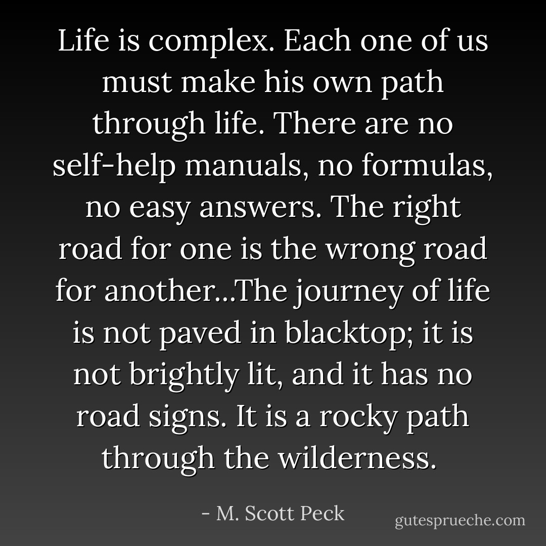 Life is complex.<br />Each one of us must make his own path through life. There are no self-help manuals, no formulas, no easy answers. The right road for one is the wrong road for another...The journey of life is not paved in blacktop; it is not brightly lit, and it has no road signs. It is a rocky path through the wilderness.  - M. Scott Peck