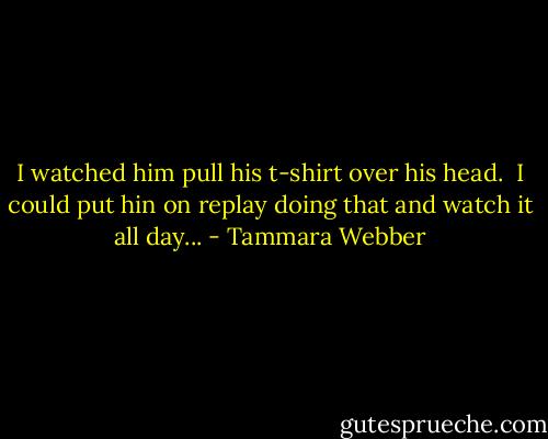 I watched him pull his t-shirt over his head.<br /> I could put hin on replay doing that and watch it all day... - Tammara Webber