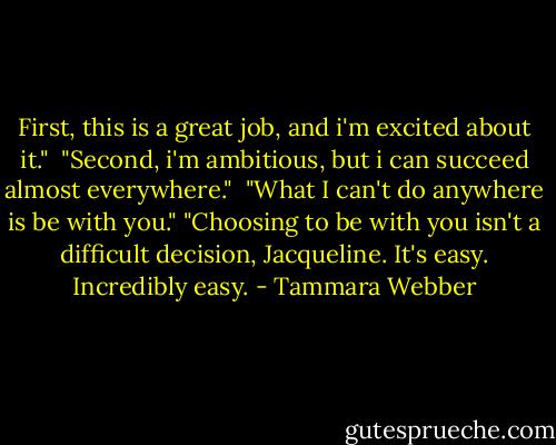 First, this is a great job, and i'm excited about it."<br /> "Second, i'm ambitious, but i can succeed almost everywhere."<br /> "What I can't do anywhere is be with you." "Choosing to be with you isn't a difficult decision, Jacqueline. It's easy. Incredibly easy. - Tammara Webber