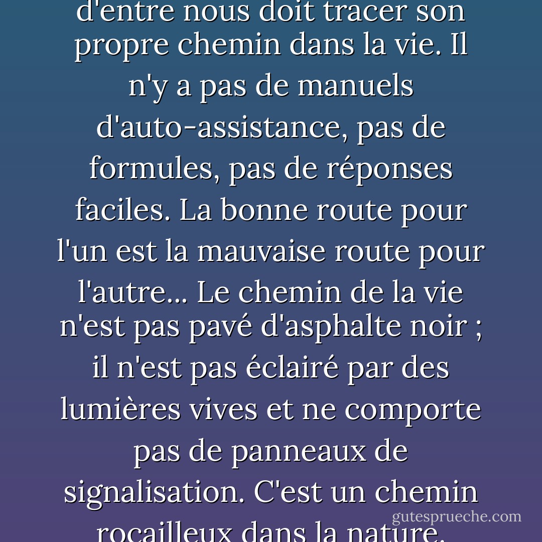 La vie est complexe.<br />Chacun d'entre nous doit tracer son propre chemin dans la vie. Il n'y a pas de manuels d'auto-assistance, pas de formules, pas de réponses faciles. La bonne route pour l'un est la mauvaise route pour l'autre... Le chemin de la vie n'est pas pavé d'asphalte noir ; il n'est pas éclairé par des lumières vives et ne comporte pas de panneaux de signalisation. C'est un chemin rocailleux dans la nature. - M. Scott Peck