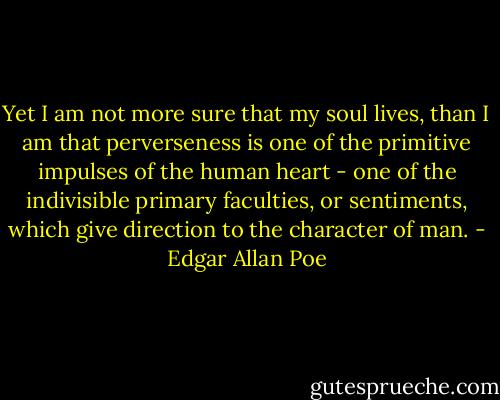 Yet I am not more sure that my soul lives, than I am that perverseness is one of the primitive impulses of the human heart - one of the indivisible primary faculties, or sentiments, which give direction to the character of man. - Edgar Allan Poe