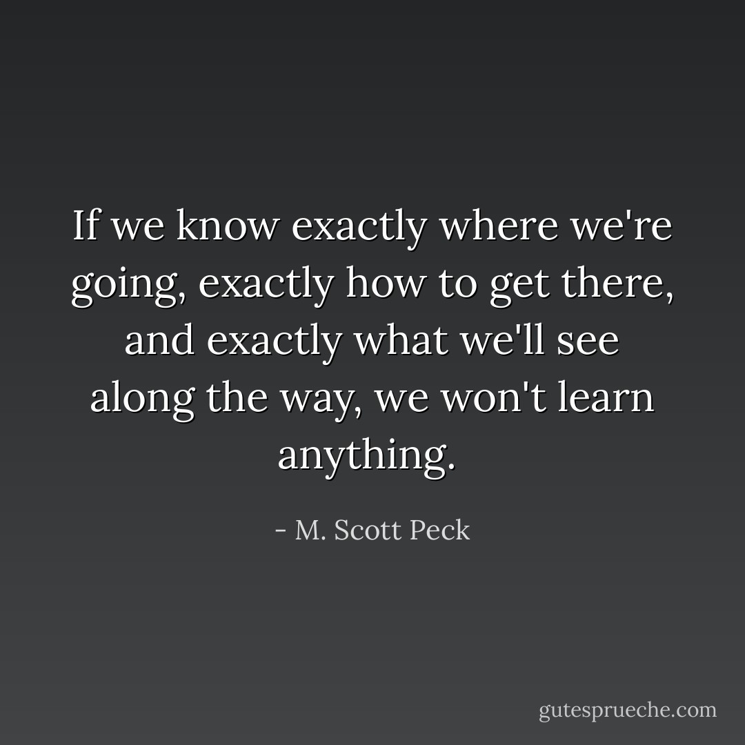 If we know exactly where we're going, exactly how to get there, and exactly what we'll see along the way, we won't learn anything.  - M. Scott Peck