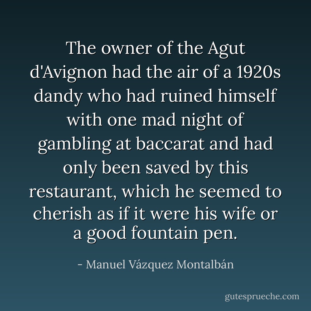 The owner of the Agut d'Avignon had the air of a 1920s dandy who had ruined himself with one mad night of gambling at baccarat and had only been saved by this restaurant, which he seemed to cherish as if it were his wife or a good fountain pen. - Manuel Vázquez Montalbán