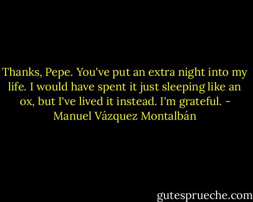 Thanks, Pepe. You've put an extra night into my life. I would have spent it just sleeping like an ox, but I've lived it instead. I'm grateful. - Manuel Vázquez Montalbán