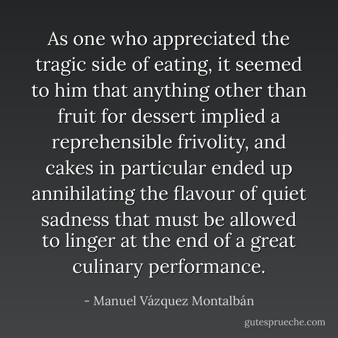 As one who appreciated the tragic side of eating, it seemed to him that anything other than fruit for dessert implied a reprehensible frivolity, and cakes in particular ended up annihilating the flavour of quiet sadness that must be allowed to linger at the end of a great culinary performance. - Manuel Vázquez Montalbán