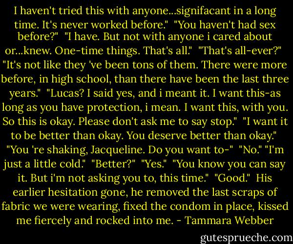 I haven't tried this with anyone...signifacant in a long time. It's never worked before."<br /> "You haven't had sex before?"<br /> "I have. But not with anyone i cared about or...knew. One-time things. That's all."<br /> "That's all-ever?"<br /> "It's not like they 've been tons of them. There were more before, in high school, than there have been the last three years."<br /> "Lucas? I said yes, and i meant it. I want this-as long as you have protection, i mean. I want this, with you. So this is okay. Please don't ask me to say stop."<br /> "I want it to be better than okay. You deserve better than okay."<br /> "You 're shaking, Jacqueline. Do you want to-"<br /> "No." "I'm just a little cold."<br /> "Better?"<br /> "Yes."<br /> "You know you can say it. But i'm not asking you to, this time."<br /> "Good."<br /> His earlier hesitation gone, he removed the last scraps of fabric we were wearing, fixed the condom in place, kissed me fiercely and rocked into me. - Tammara Webber