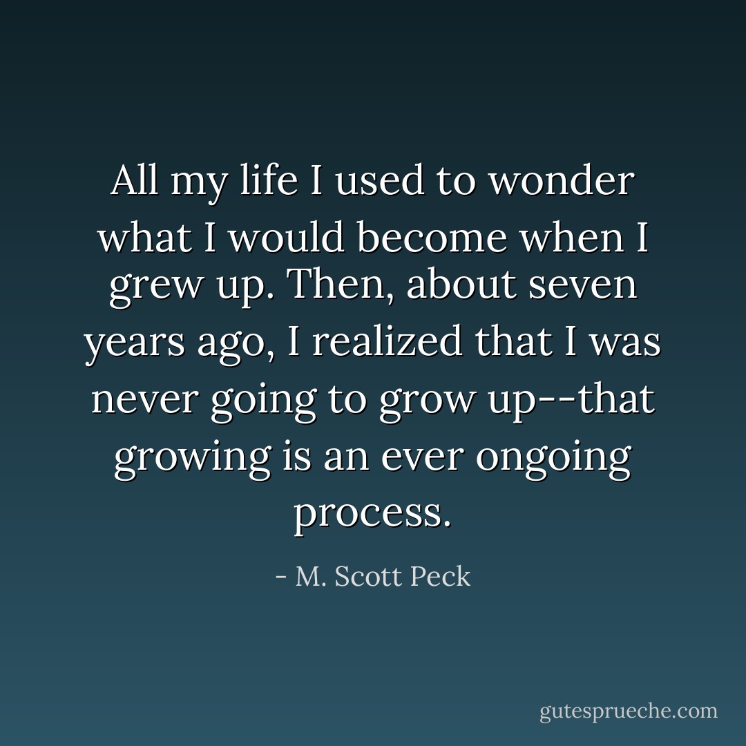 All my life I used to wonder what I would become when I grew up. Then, about seven years ago, I realized that I was never going to grow up--that growing is an ever ongoing process. - M. Scott Peck