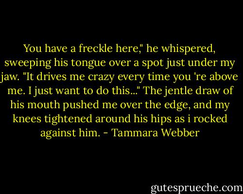 You have a freckle here," he whispered, sweeping his tongue over a spot just under my jaw. "It drives me crazy every time you 're above me. I just want to do this..." The jentle draw of his mouth pushed me over the edge, and my knees tightened around his hips as i rocked against him. - Tammara Webber
