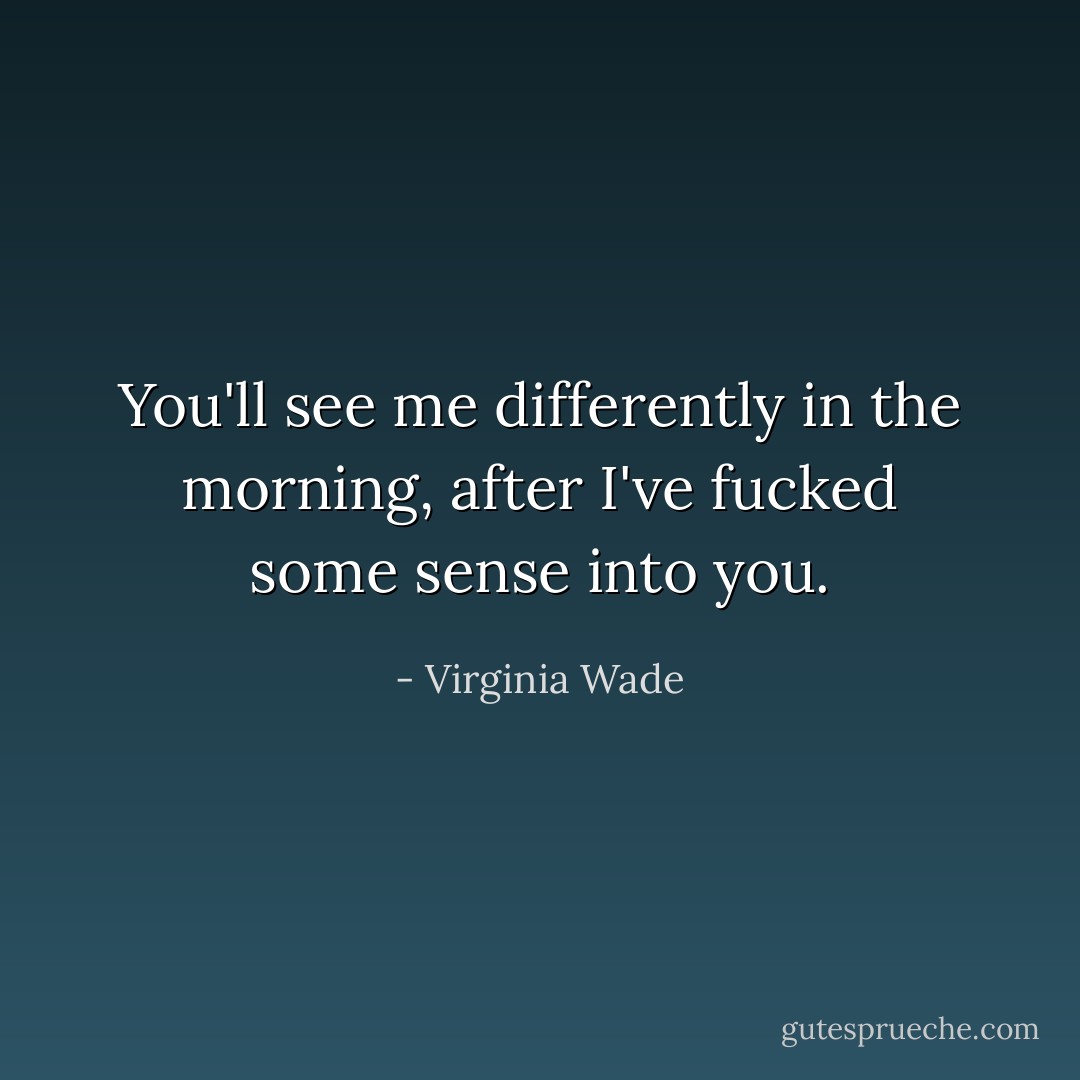 You'll see me differently in the morning, after I've fucked some sense into you. - Virginia Wade