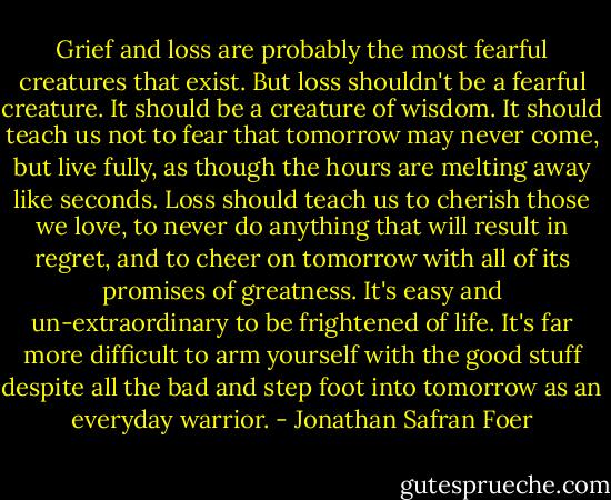 Grief and loss are probably the most fearful creatures that exist. But loss shouldn't be a fearful creature. It should be a creature of wisdom. It should teach us not to fear that tomorrow may never come, but live fully, as though the hours are melting away like seconds. Loss should teach us to cherish those we love, to never do anything that will result in regret, and to cheer on tomorrow with all of its promises of greatness. It's easy and un-extraordinary to be frightened of life. It's far more difficult to arm yourself with the good stuff despite all the bad and step foot into tomorrow as an everyday warrior. - Jonathan Safran Foer