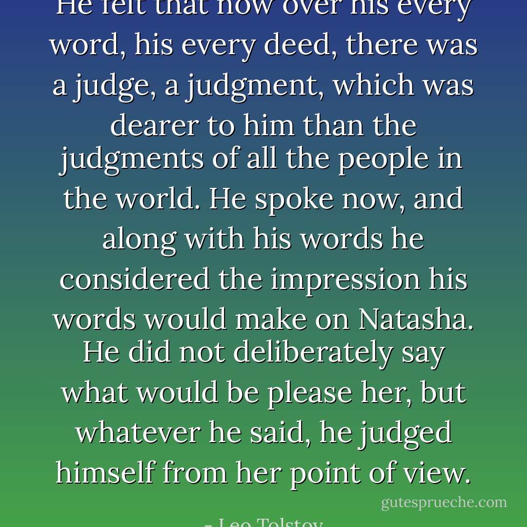 He felt that now over his every word, his every deed, there was a judge, a judgment, which was dearer to him than the judgments of all the people in the world. He spoke now, and along with his words he considered the impression his words would make on Natasha. He did not deliberately say what would be please her, but whatever he said, he judged himself from her point of view. - Leo Tolstoy