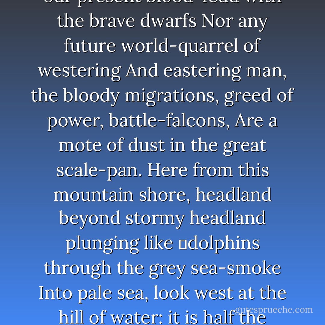 The Atlantic is a stormy moat, and the Mediterranean,<br />The blue pool in the old garden,<br />More than five thousand years has drunk sacrifice<br />Of ships and blood and shines in the sun; but here the Pacific:<br />The ships, planes, wars are perfectly irrelevant.<br />Neither our present blood-feud with the brave dwarfs<br />Nor any future world-quarrel of westering<br />And eastering man, the bloody migrations, greed of power, battle-falcons,<br />Are a mote of dust in the great scale-pan.<br />Here from this mountain shore, headland beyond stormy headland plunging like<br />	dolphins through the grey sea-smoke<br />Into pale sea, look west at the hill of water: it is half the planet: this<br />	dome, this half-globe, this bulging<br />Eyeball of water, arched over to Asia,<br />Australia and white Antarctica: those are the eyelids that never close; this<br />	is the staring unsleeping<br />Eye of the earth, and what it watches is not our wars. - Robinson Jeffers
