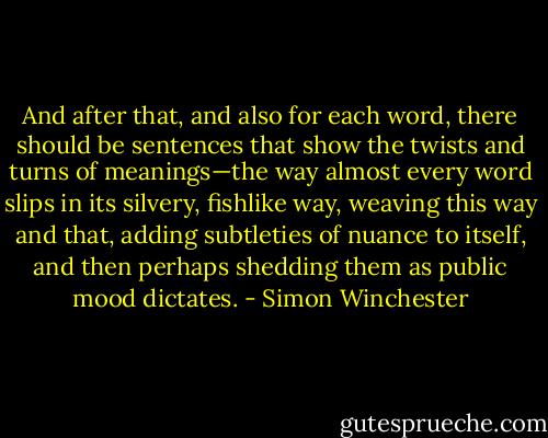 And after that, and also for each word, there should be sentences that show the twists and turns of meanings—the way almost every word slips in its silvery, fishlike way, weaving this way and that, adding subtleties of nuance to itself, and then perhaps shedding them as public mood dictates. - Simon Winchester