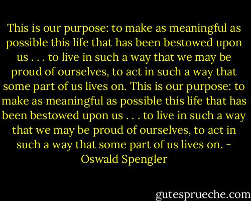 This is our purpose: to make as meaningful as possible this life that has been bestowed upon us . . . to live in such a way that we may be proud of ourselves, to act in such a way that some part of us lives on. This is our purpose: to make as meaningful as possible this life that has been bestowed upon us . . . to live in such a way that we may be proud of ourselves, to act in such a way that some part of us lives on. - Oswald Spengler
