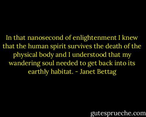 In that nanosecond of enlightenment I knew that the human spirit survives the death of the physical body and I understood that my wandering soul needed to get back into its earthly habitat. - Janet Bettag