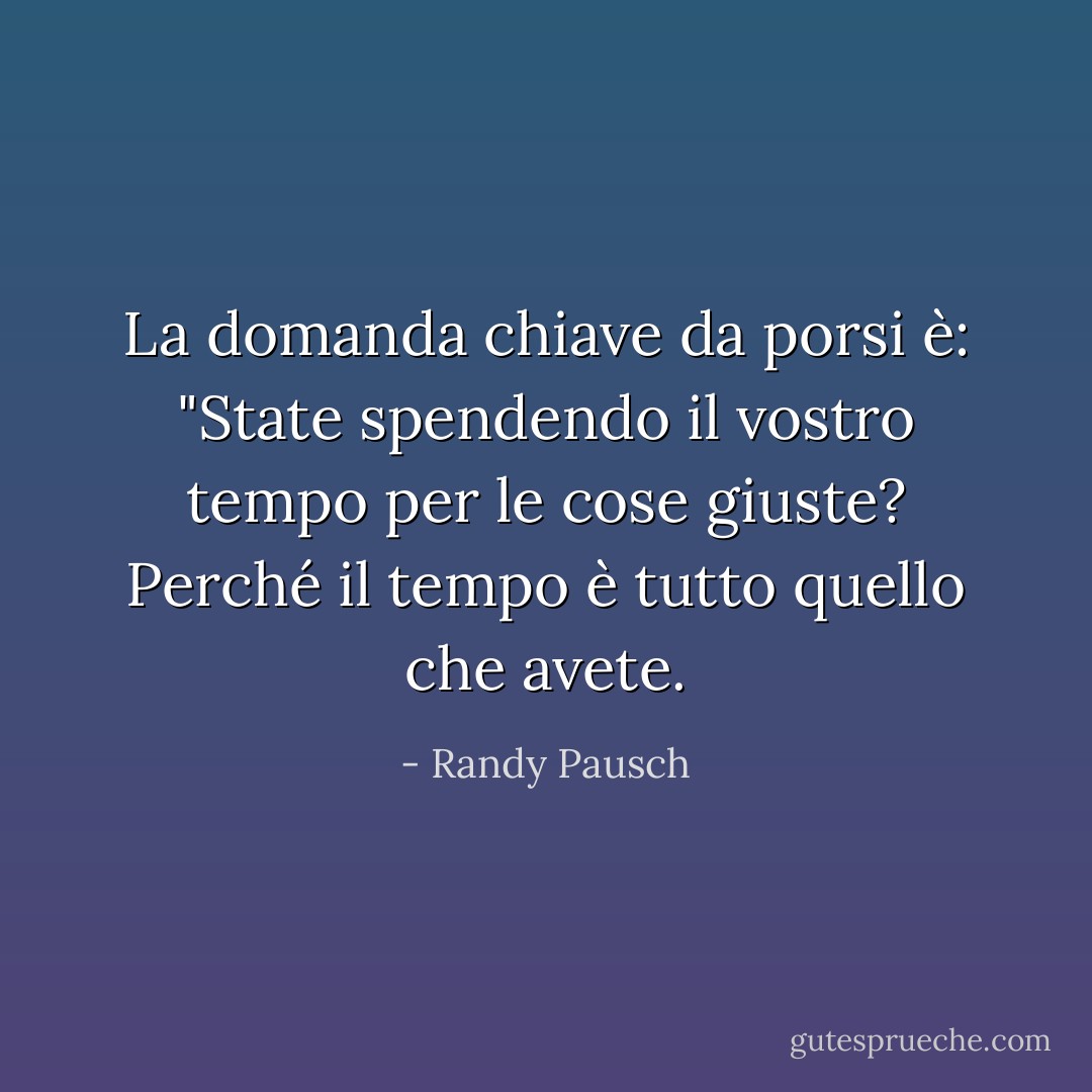 La domanda chiave da porsi è: "State spendendo il vostro tempo per le cose giuste? Perché il tempo è tutto quello che avete. - Randy Pausch