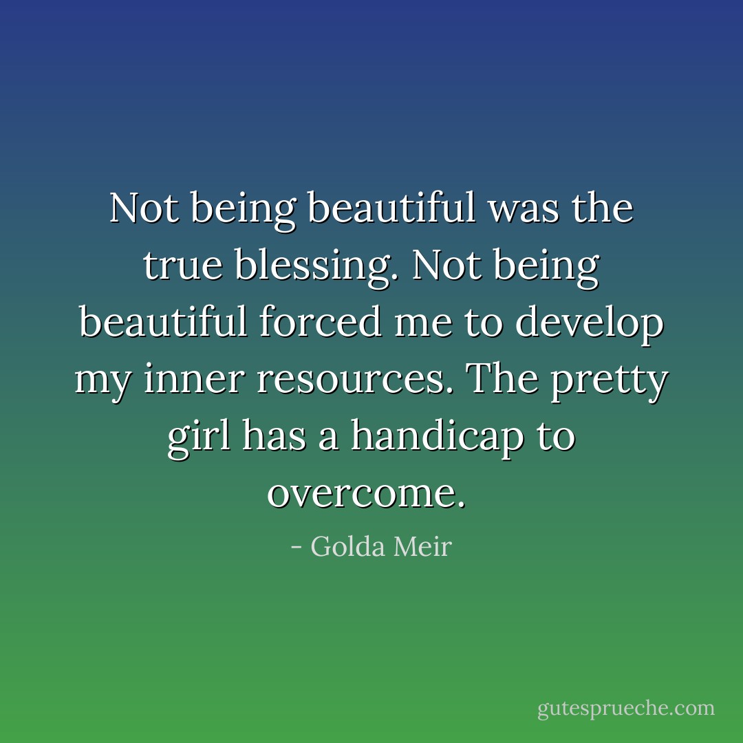 Not being beautiful was the true blessing. Not being beautiful forced me to develop my inner resources. The pretty girl has a handicap to overcome.  - Golda Meir