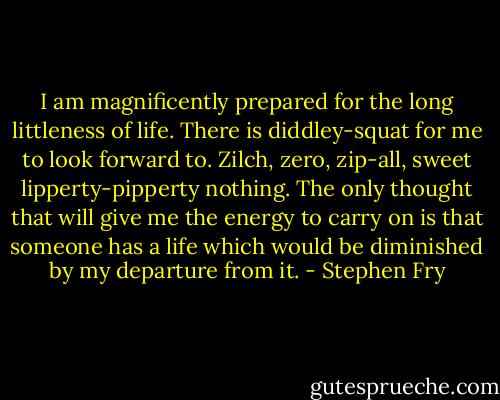 I am magnificently prepared for the long littleness of life. There is diddley-squat for me to look forward to. Zilch, zero, zip-all, sweet lipperty-pipperty nothing. The only thought that will give me the energy to carry on is that someone has a life which would be diminished by my departure from it. - Stephen Fry