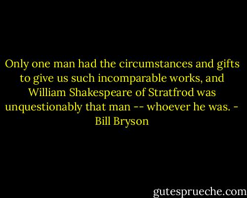 Only one man had the circumstances and gifts to give us such incomparable works, and William Shakespeare of Stratfrod was unquestionably that man -- whoever he was. - Bill Bryson