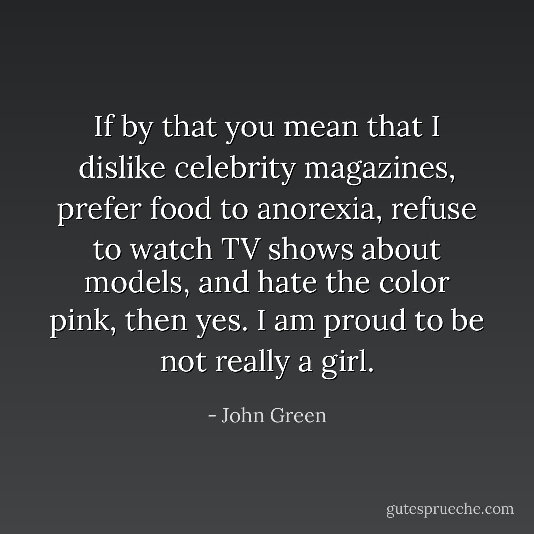 If by that you mean that I dislike celebrity magazines, prefer food to anorexia, refuse to watch TV shows about models, and hate the color pink, then yes. I am proud to be not really a girl. - John Green