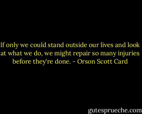 If only we could stand outside our lives and look at what we do, we might repair so many injuries before they're done. - Orson Scott Card