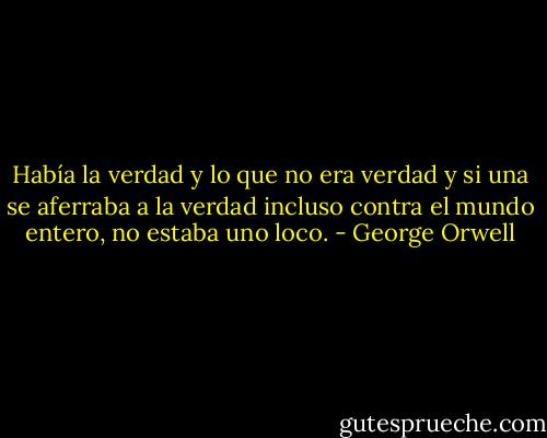 Había la verdad y lo que no era verdad y si una se aferraba a la verdad incluso contra el mundo entero, no estaba uno loco. - George Orwell