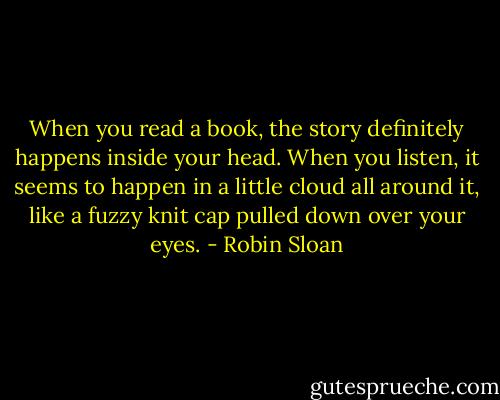 When you read a book, the story definitely happens inside your head. When you listen, it seems to happen in a little cloud all around it, like a fuzzy knit cap pulled down over your eyes. - Robin Sloan