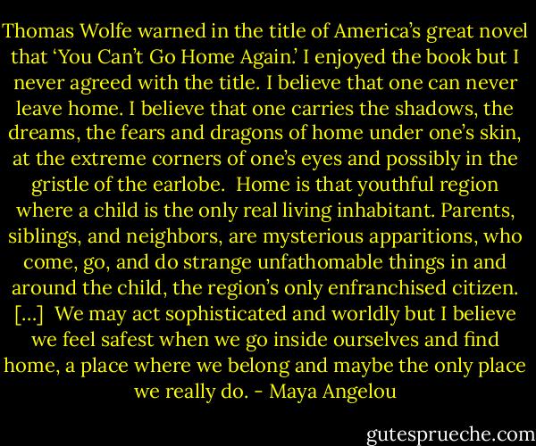 Thomas Wolfe warned in the title of America’s great novel that ‘You Can’t Go Home Again.’ I enjoyed the book but I never agreed with the title. I believe that one can never leave home. I believe that one carries the shadows, the dreams, the fears and dragons of home under one’s skin, at the extreme corners of one’s eyes and possibly in the gristle of the earlobe.<br /><br />Home is that youthful region where a child is the only real living inhabitant. Parents, siblings, and neighbors, are mysterious apparitions, who come, go, and do strange unfathomable things in and around the child, the region’s only enfranchised citizen.<br />[…]<br /><br />We may act sophisticated and worldly but I believe we feel safest when we go inside ourselves and find home, a place where we belong and maybe the only place we really do. - Maya Angelou