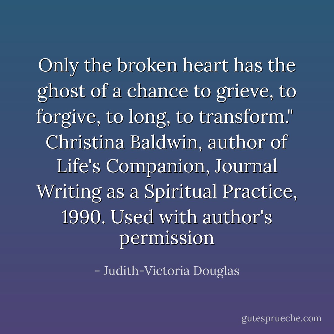 Only the broken heart has the ghost of a chance to grieve, to forgive, to long, to transform." <br />Christina Baldwin, author of Life's Companion, Journal Writing as a Spiritual Practice, 1990. Used with author's permission - Judith-Victoria Douglas
