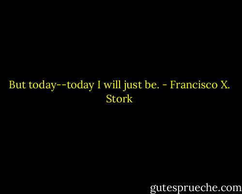 But today--today I will just be. - Francisco X. Stork