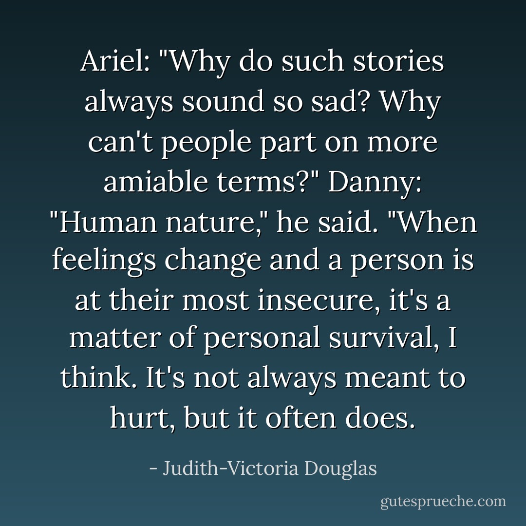 Ariel: "Why do such stories always sound so sad? Why can't people part on more amiable terms?"<br />Danny: "Human nature," he said. "When feelings change and a person is at their most insecure, it's a matter of personal survival, I think. It's not always meant to hurt, but it often does. - Judith-Victoria Douglas