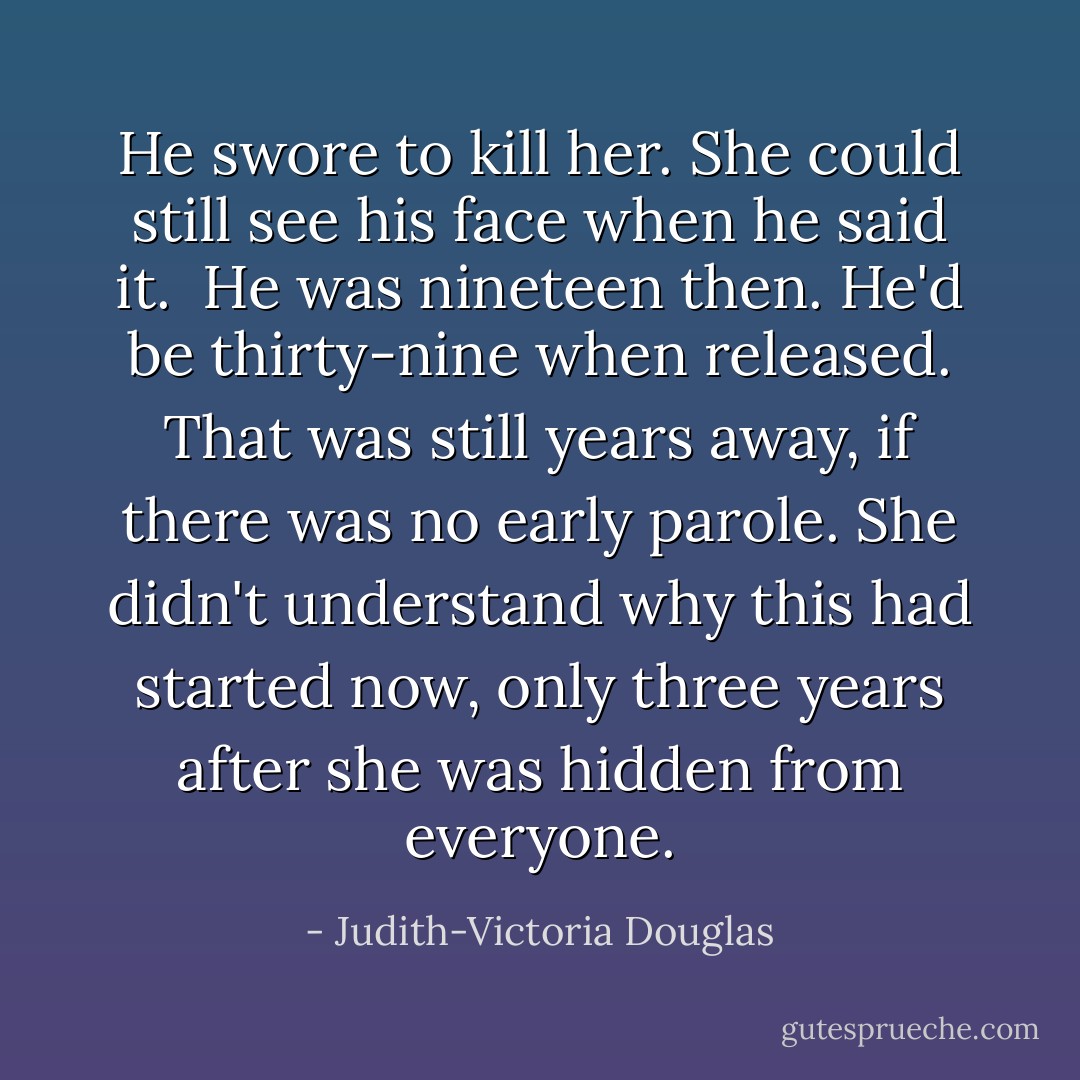 He swore to kill her. She could still see his face when he said it. <br />He was nineteen then. He'd be thirty-nine when released. That was still years away, if there was no early parole. She didn't understand why this had started now, only three years after she was hidden from everyone. - Judith-Victoria Douglas