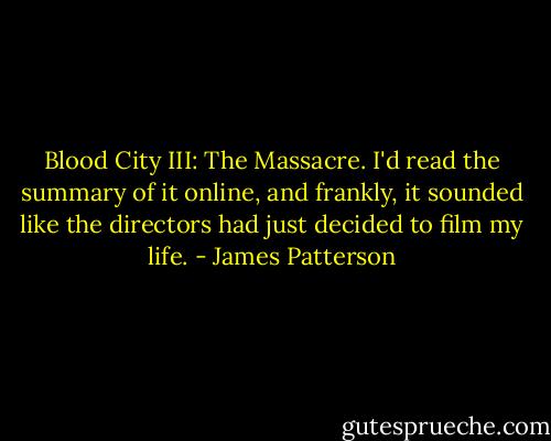 Blood City III: The Massacre. I'd read the summary of it online, and frankly, it sounded like the directors had just decided to film my life. - James Patterson