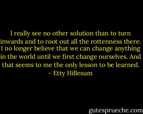 I really see no other solution than to turn inwards and to root out all the rottenness there. I no longer believe that we can change anything in the world until we first change ourselves. And that seems to me the only lesson to be learned. - Etty Hillesum