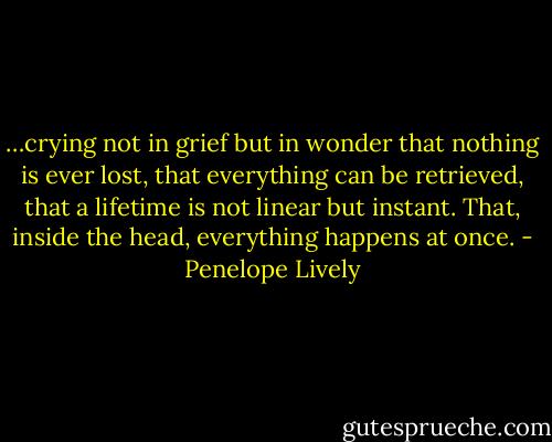 …crying not in grief but in wonder that nothing is ever lost, that everything can be retrieved, that a lifetime is not linear but instant. That, inside the head, everything happens at once. - Penelope Lively