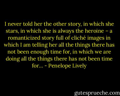 I never told her the other story, in which she stars, in which she is always the heroine – a romanticized story full of cliché images in which I am telling her all the things there has not been enough time for, in which we are doing all the things there has not been time for… - Penelope Lively