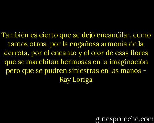 También es cierto que se dejó encandilar, como tantos otros, por la engañosa armonía de la derrota, por el encanto y el olor de esas flores que se marchitan hermosas en la imaginación pero que se pudren siniestras en las manos - Ray Loriga
