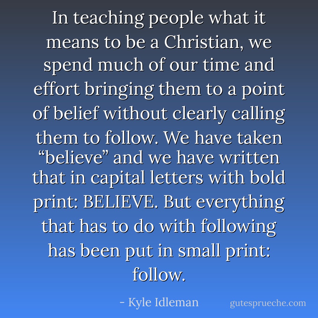In teaching people what it means to be a Christian, we spend much of our time and effort bringing them to a point of belief without clearly calling them to follow. We have taken “believe” and we have written that in capital letters with bold print: BELIEVE. But everything that has to do with following has been put in small print: follow. - Kyle Idleman