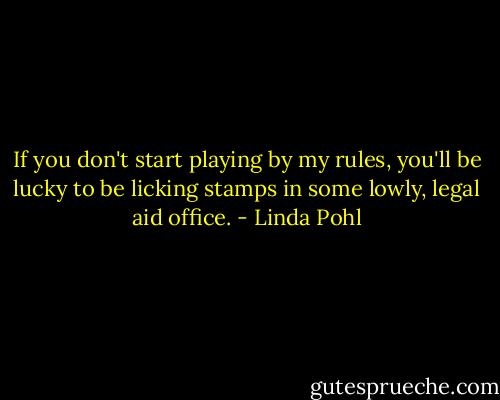 If you don't start playing by my rules, you'll be lucky to be licking stamps in some lowly, legal aid office. - Linda Pohl