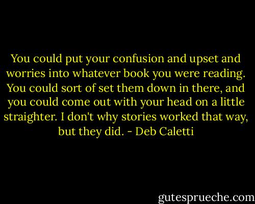 You could put your confusion and upset and worries into whatever book you were reading. You could sort of set them down in there, and you could come out with your head on a little straighter. I don't why stories worked that way, but they did. - Deb Caletti