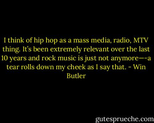 I think of hip hop as a mass media, radio, MTV thing. It’s been extremely relevant over the last 10 years and rock music is just not anymore—-a tear rolls down my cheek as I say that. - Win Butler