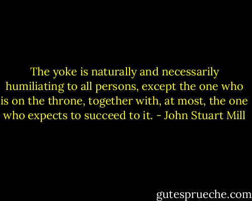 The yoke is naturally and necessarily humiliating to all persons, except the one who is on the throne, together with, at most, the one who expects to succeed to it. - John Stuart Mill