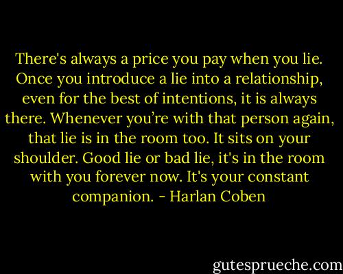 There's always a price you pay when you lie. Once you introduce a lie into a relationship, even for the best of intentions, it is always there. Whenever you’re with that person again, that lie is in the room too. It sits on your shoulder. Good lie or bad lie, it's in the room with you forever now. It's your constant companion. - Harlan Coben