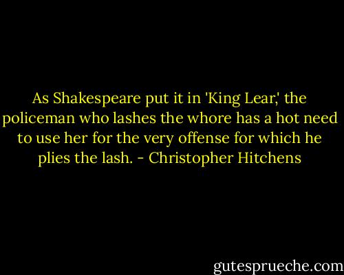 As Shakespeare put it in 'King Lear,' the policeman who lashes the whore has a hot need to use her for the very offense for which he plies the lash. - Christopher Hitchens