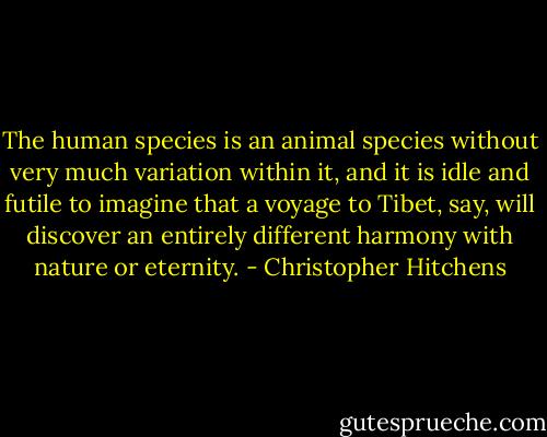 The human species is an animal species without very much variation within it, and it is idle and futile to imagine that a voyage to Tibet, say, will discover an entirely different harmony with nature or eternity. - Christopher Hitchens